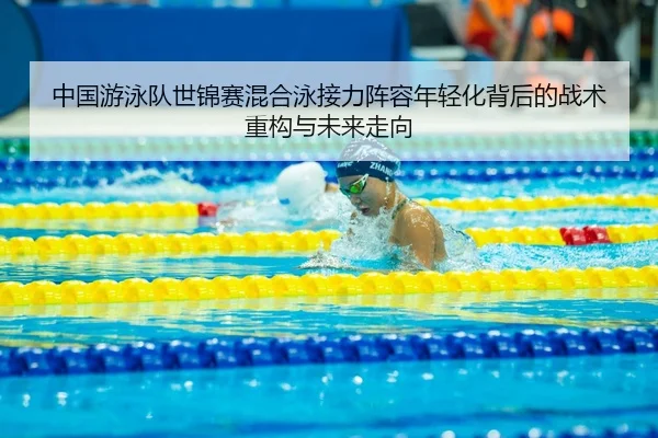 中国游泳队世锦赛混合泳接力阵容年轻化背后的战术重构与未来走向